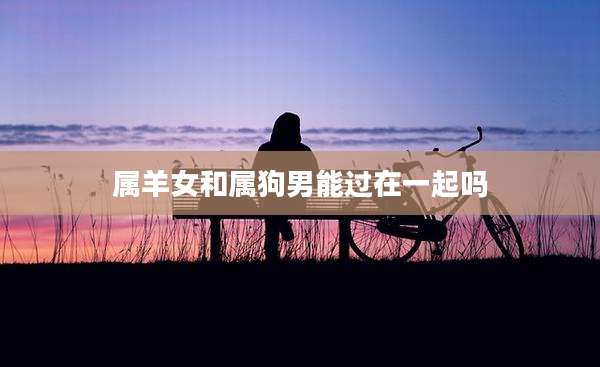属羊女和属狗男能过在一起吗