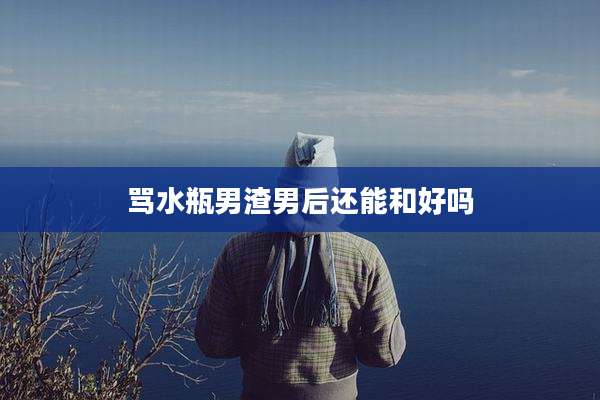 骂水瓶男渣男后还能和好吗