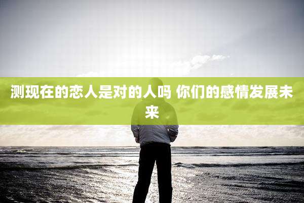 测现在的恋人是对的人吗 你们的感情发展未来